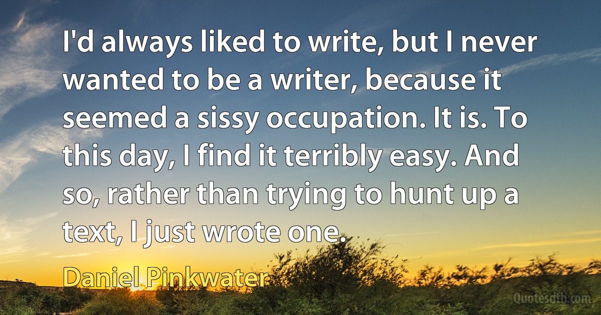 I'd always liked to write, but I never wanted to be a writer, because it seemed a sissy occupation. It is. To this day, I find it terribly easy. And so, rather than trying to hunt up a text, I just wrote one. (Daniel Pinkwater)