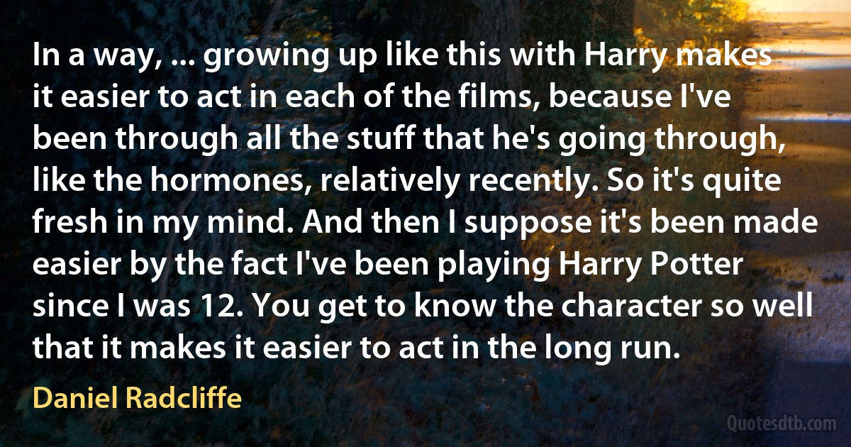 In a way, ... growing up like this with Harry makes it easier to act in each of the films, because I've been through all the stuff that he's going through, like the hormones, relatively recently. So it's quite fresh in my mind. And then I suppose it's been made easier by the fact I've been playing Harry Potter since I was 12. You get to know the character so well that it makes it easier to act in the long run. (Daniel Radcliffe)