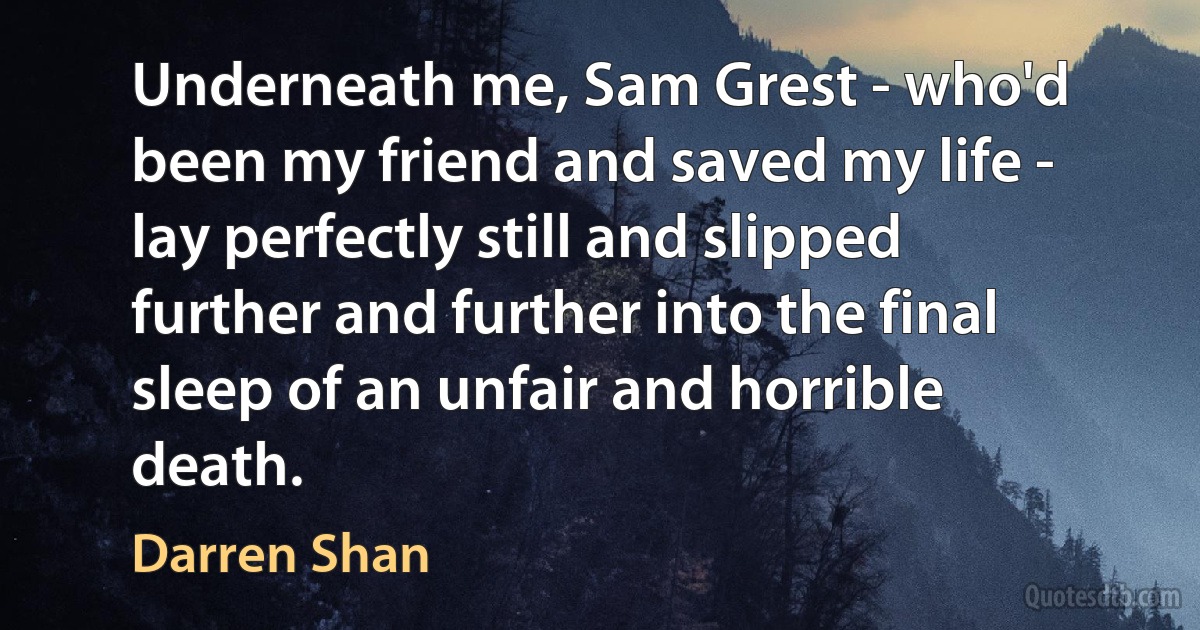 Underneath me, Sam Grest - who'd been my friend and saved my life - lay perfectly still and slipped further and further into the final sleep of an unfair and horrible death. (Darren Shan)