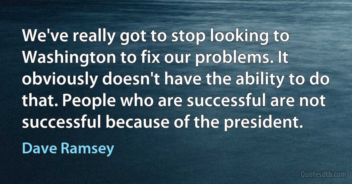 We've really got to stop looking to Washington to fix our problems. It obviously doesn't have the ability to do that. People who are successful are not successful because of the president. (Dave Ramsey)