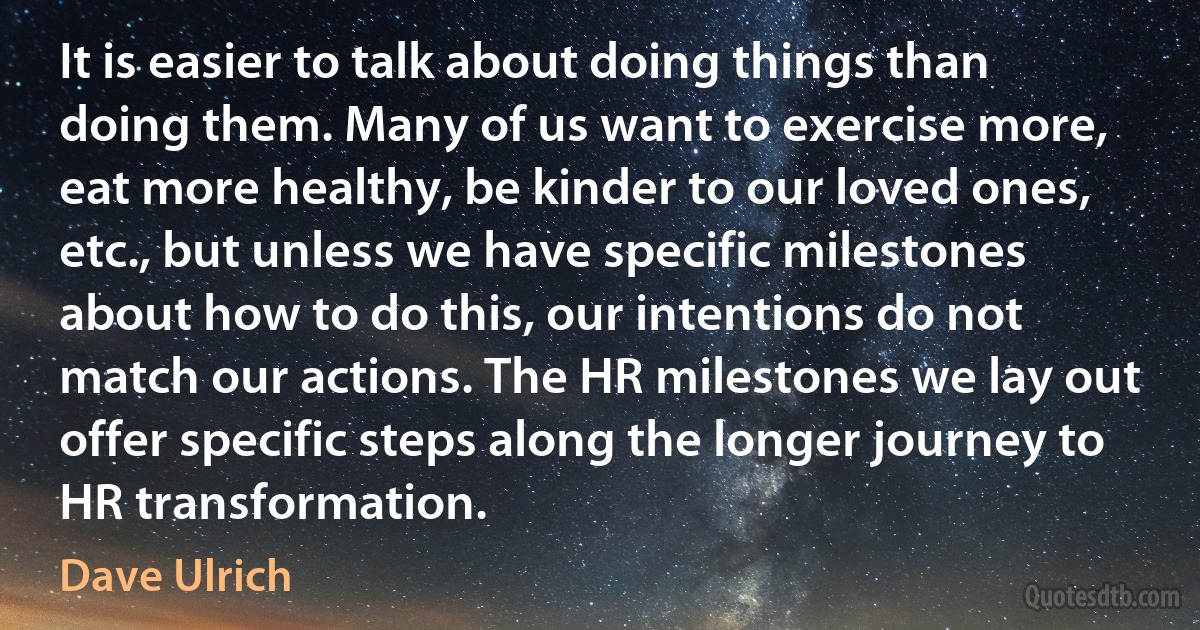 It is easier to talk about doing things than doing them. Many of us want to exercise more, eat more healthy, be kinder to our loved ones, etc., but unless we have specific milestones about how to do this, our intentions do not match our actions. The HR milestones we lay out offer specific steps along the longer journey to HR transformation. (Dave Ulrich)