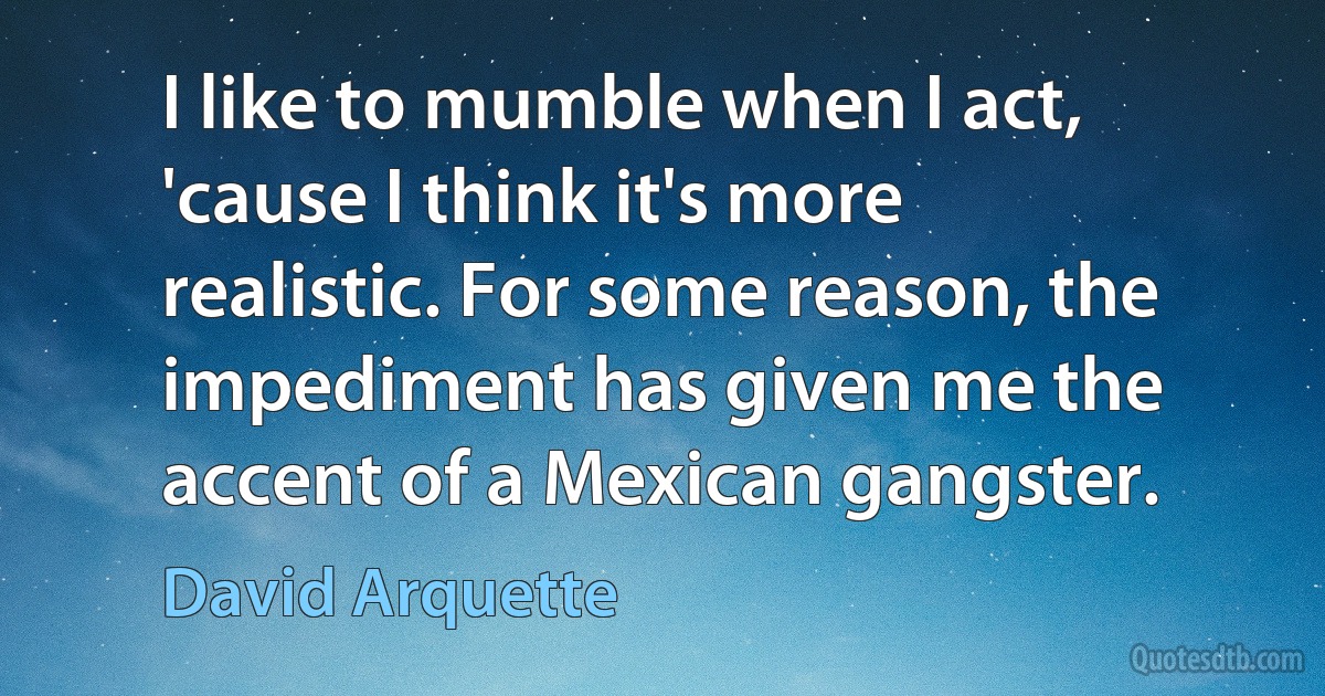 I like to mumble when I act, 'cause I think it's more realistic. For some reason, the impediment has given me the accent of a Mexican gangster. (David Arquette)