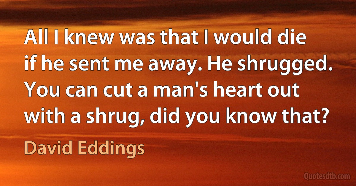 All I knew was that I would die if he sent me away. He shrugged. You can cut a man's heart out with a shrug, did you know that? (David Eddings)