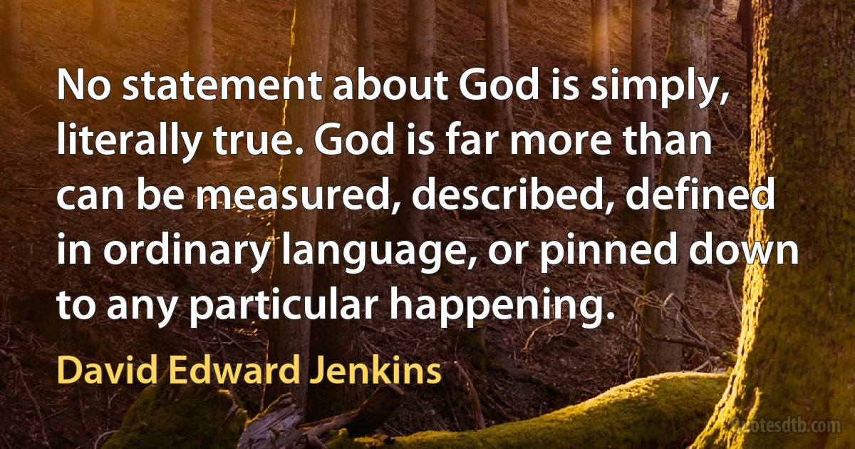 No statement about God is simply, literally true. God is far more than can be measured, described, defined in ordinary language, or pinned down to any particular happening. (David Edward Jenkins)