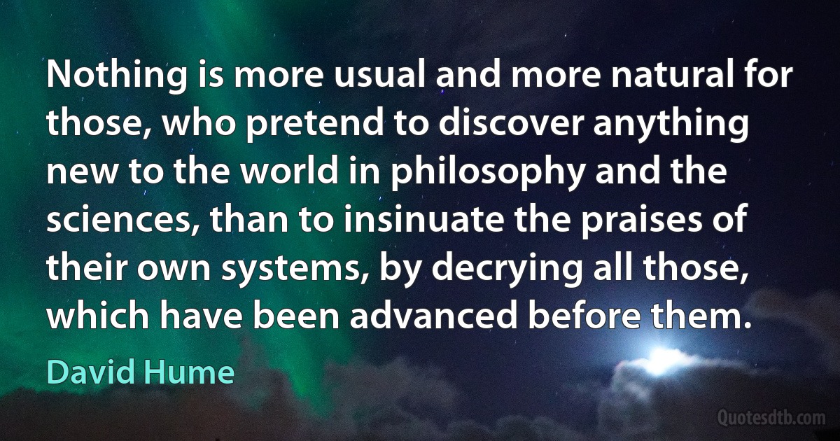 Nothing is more usual and more natural for those, who pretend to discover anything new to the world in philosophy and the sciences, than to insinuate the praises of their own systems, by decrying all those, which have been advanced before them. (David Hume)