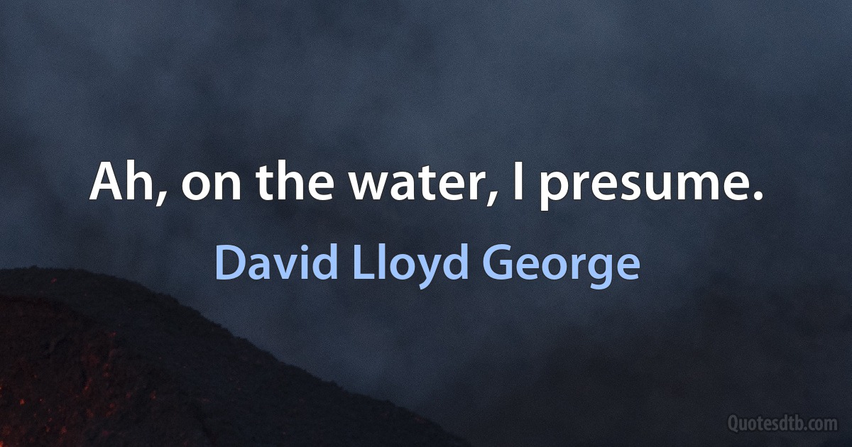 Ah, on the water, I presume. (David Lloyd George)