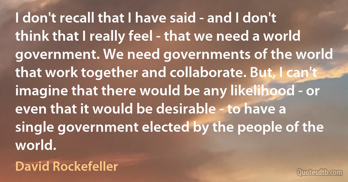 I don't recall that I have said - and I don't think that I really feel - that we need a world government. We need governments of the world that work together and collaborate. But, I can't imagine that there would be any likelihood - or even that it would be desirable - to have a single government elected by the people of the world. (David Rockefeller)