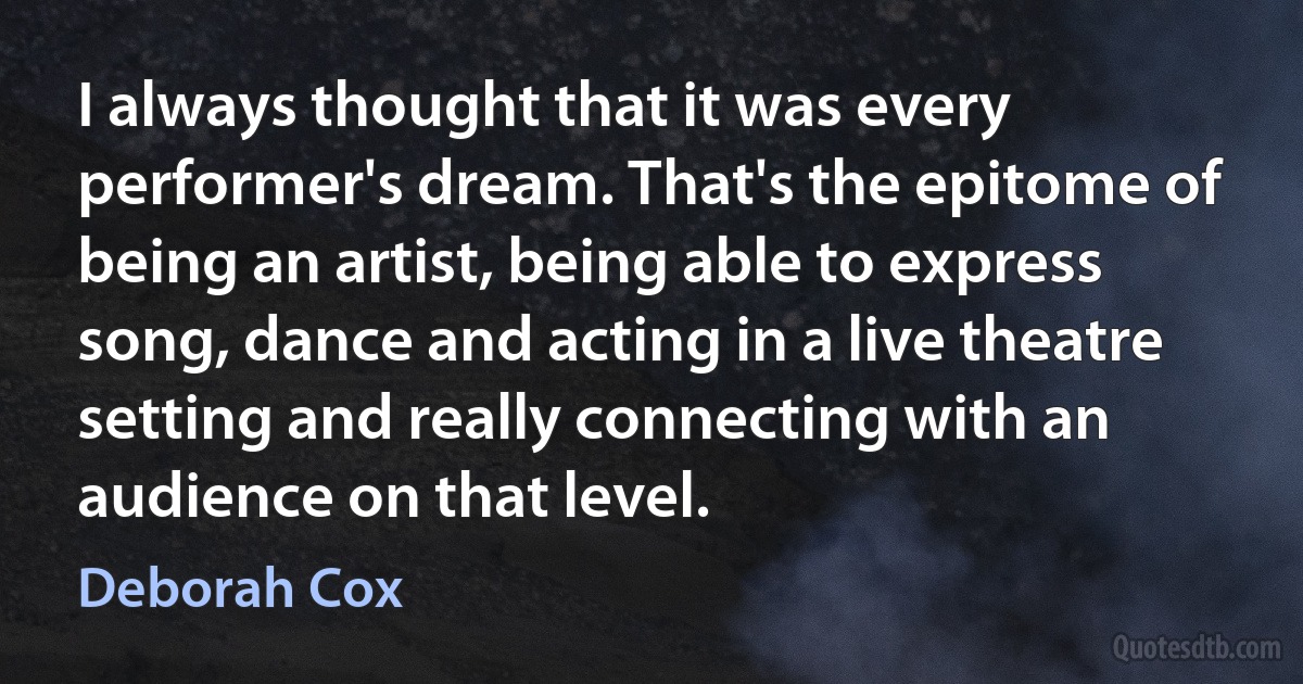 I always thought that it was every performer's dream. That's the epitome of being an artist, being able to express song, dance and acting in a live theatre setting and really connecting with an audience on that level. (Deborah Cox)