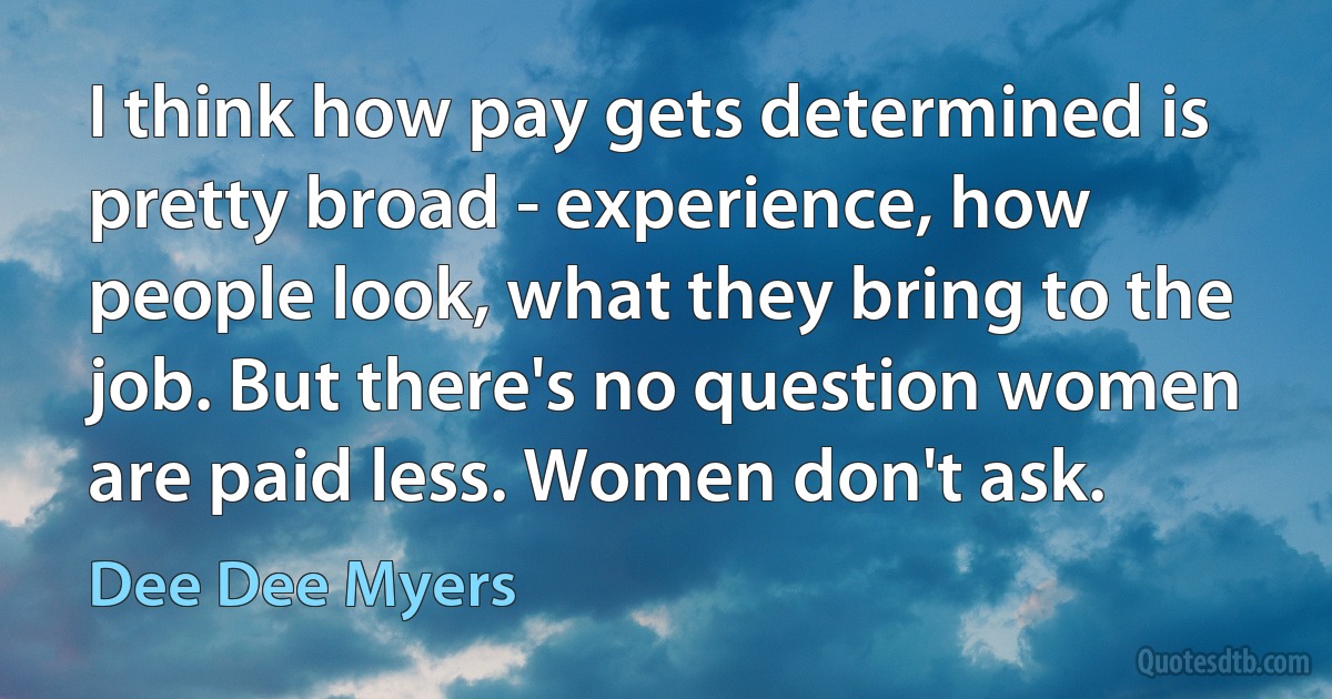 I think how pay gets determined is pretty broad - experience, how people look, what they bring to the job. But there's no question women are paid less. Women don't ask. (Dee Dee Myers)