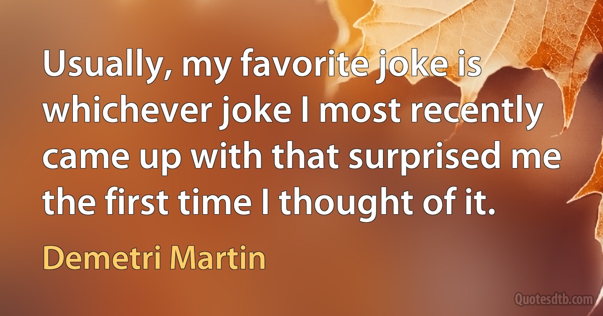 Usually, my favorite joke is whichever joke I most recently came up with that surprised me the first time I thought of it. (Demetri Martin)