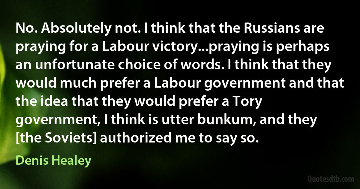 No. Absolutely not. I think that the Russians are praying for a Labour victory...praying is perhaps an unfortunate choice of words. I think that they would much prefer a Labour government and that the idea that they would prefer a Tory government, I think is utter bunkum, and they [the Soviets] authorized me to say so. (Denis Healey)