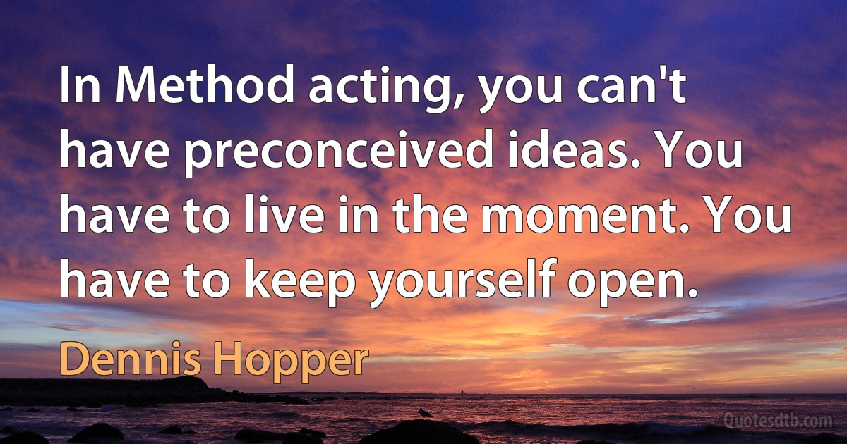 In Method acting, you can't have preconceived ideas. You have to live in the moment. You have to keep yourself open. (Dennis Hopper)