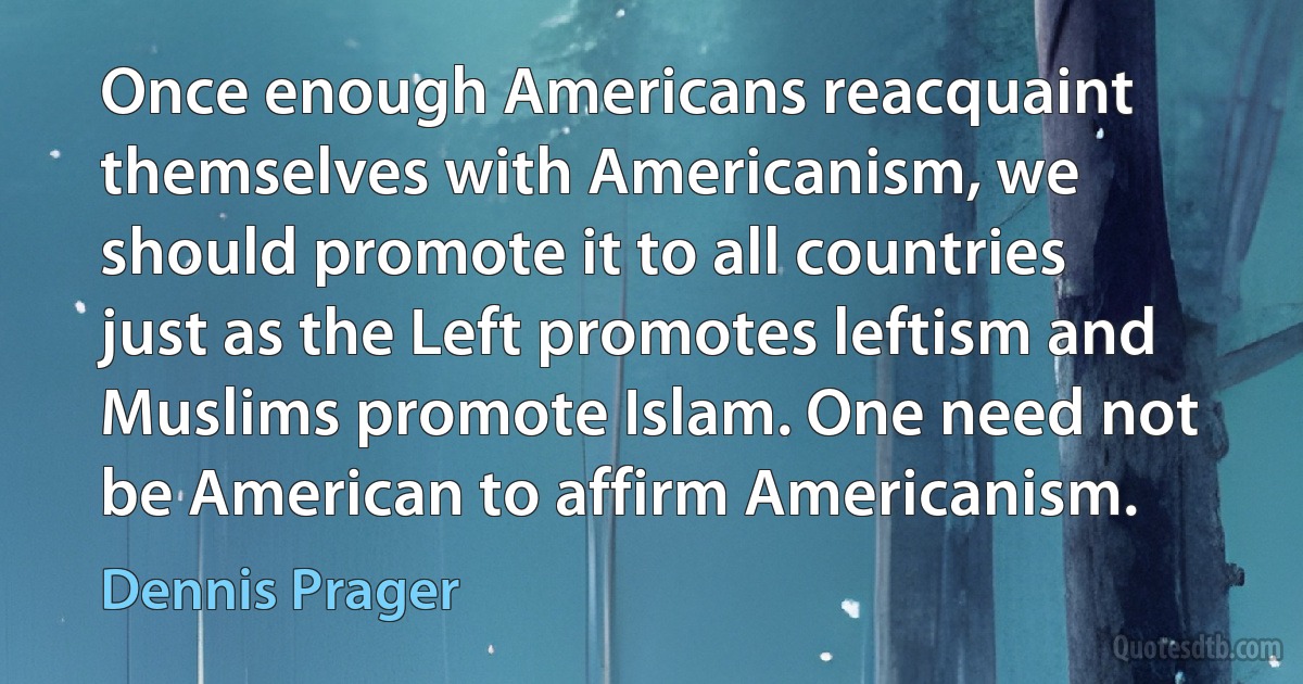 Once enough Americans reacquaint themselves with Americanism, we should promote it to all countries just as the Left promotes leftism and Muslims promote Islam. One need not be American to affirm Americanism. (Dennis Prager)