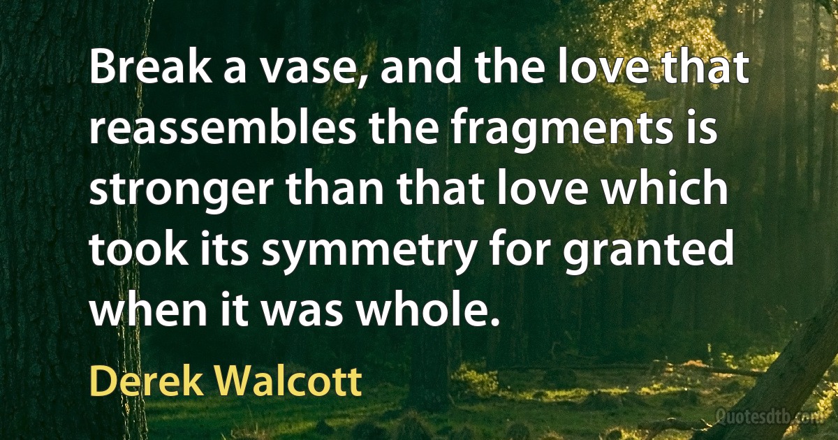 Break a vase, and the love that reassembles the fragments is stronger than that love which took its symmetry for granted when it was whole. (Derek Walcott)