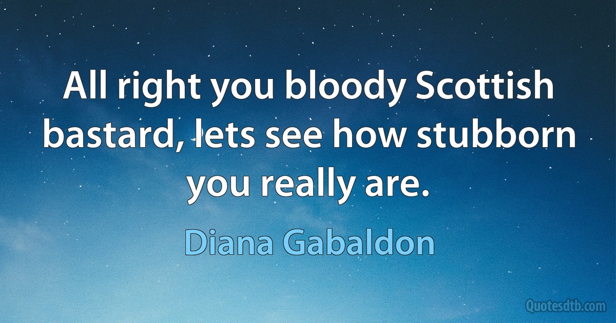 All right you bloody Scottish bastard, lets see how stubborn you really are. (Diana Gabaldon)