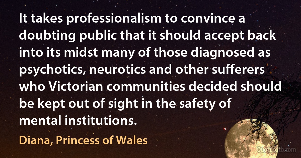 It takes professionalism to convince a doubting public that it should accept back into its midst many of those diagnosed as psychotics, neurotics and other sufferers who Victorian communities decided should be kept out of sight in the safety of mental institutions. (Diana, Princess of Wales)