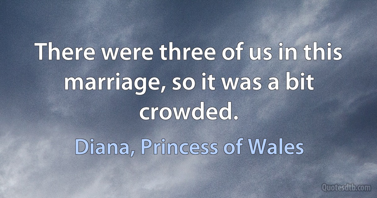 There were three of us in this marriage, so it was a bit crowded. (Diana, Princess of Wales)