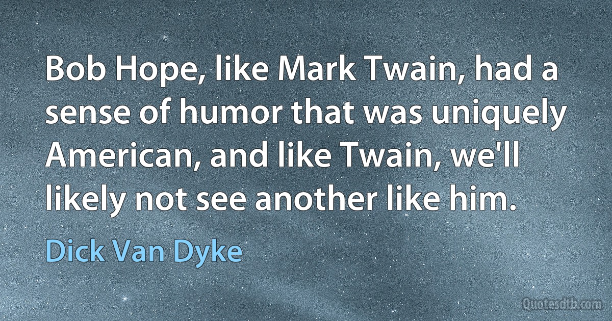 Bob Hope, like Mark Twain, had a sense of humor that was uniquely American, and like Twain, we'll likely not see another like him. (Dick Van Dyke)