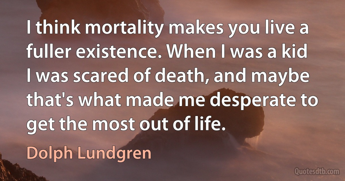 I think mortality makes you live a fuller existence. When I was a kid I was scared of death, and maybe that's what made me desperate to get the most out of life. (Dolph Lundgren)