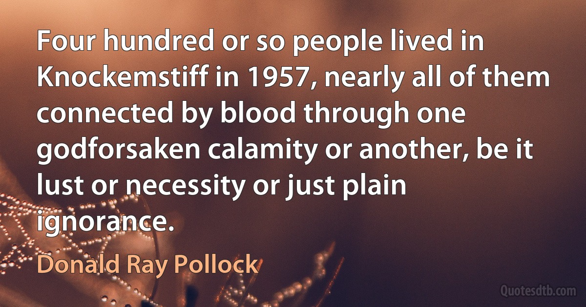 Four hundred or so people lived in Knockemstiff in 1957, nearly all of them connected by blood through one godforsaken calamity or another, be it lust or necessity or just plain ignorance. (Donald Ray Pollock)