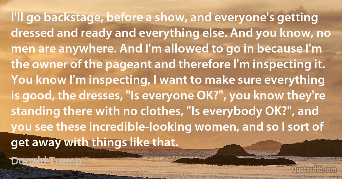 I'll go backstage, before a show, and everyone's getting dressed and ready and everything else. And you know, no men are anywhere. And I'm allowed to go in because I'm the owner of the pageant and therefore I'm inspecting it. You know I'm inspecting, I want to make sure everything is good, the dresses, "Is everyone OK?", you know they're standing there with no clothes, "Is everybody OK?", and you see these incredible-looking women, and so I sort of get away with things like that. (Donald Trump)