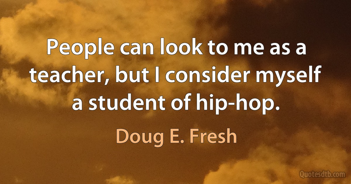 People can look to me as a teacher, but I consider myself a student of hip-hop. (Doug E. Fresh)