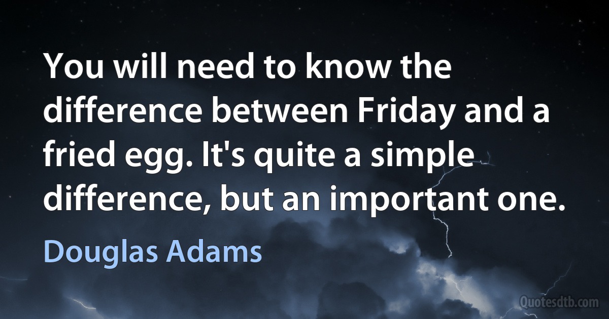 You will need to know the difference between Friday and a fried egg. It's quite a simple difference, but an important one. (Douglas Adams)