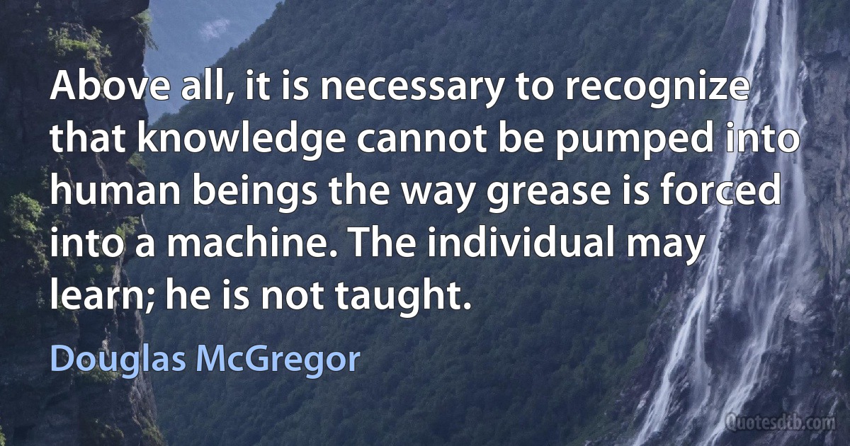 Above all, it is necessary to recognize that knowledge cannot be pumped into human beings the way grease is forced into a machine. The individual may learn; he is not taught. (Douglas McGregor)