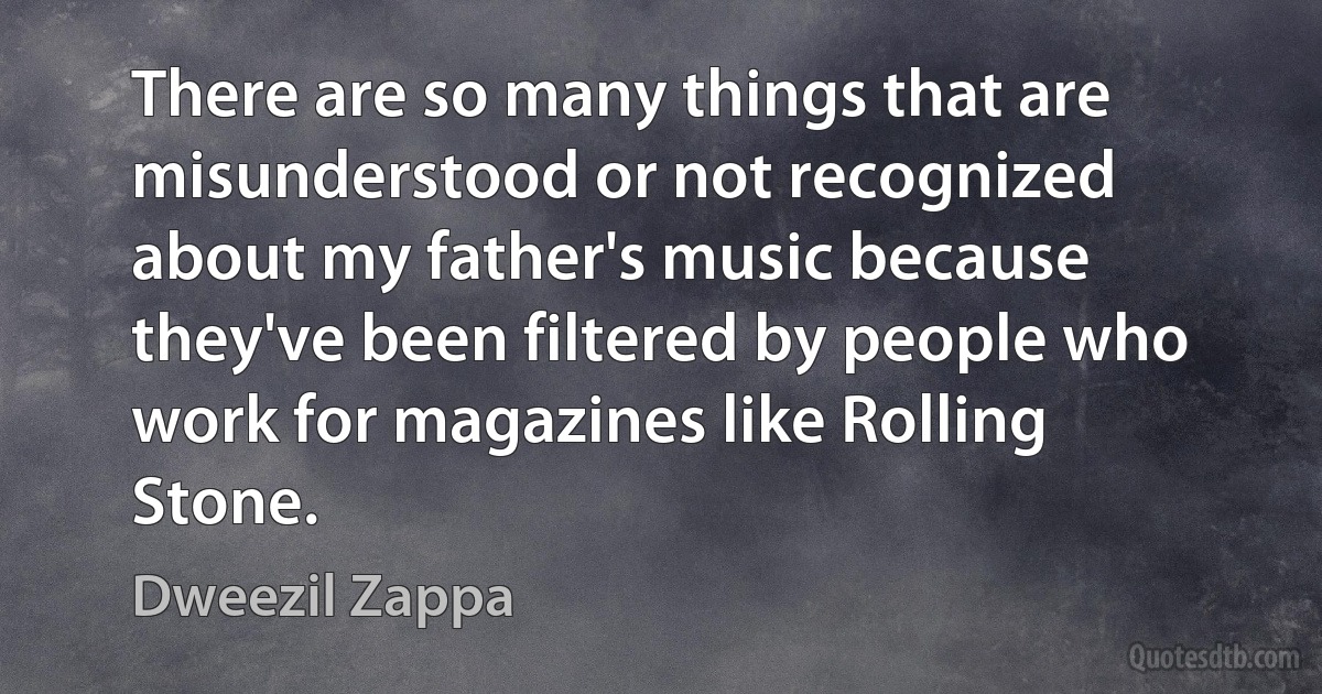 There are so many things that are misunderstood or not recognized about my father's music because they've been filtered by people who work for magazines like Rolling Stone. (Dweezil Zappa)