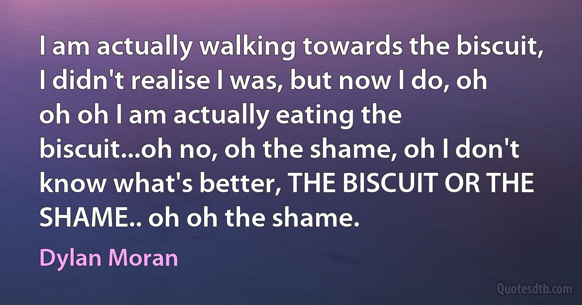 I am actually walking towards the biscuit, I didn't realise I was, but now I do, oh oh oh I am actually eating the biscuit...oh no, oh the shame, oh I don't know what's better, THE BISCUIT OR THE SHAME.. oh oh the shame. (Dylan Moran)