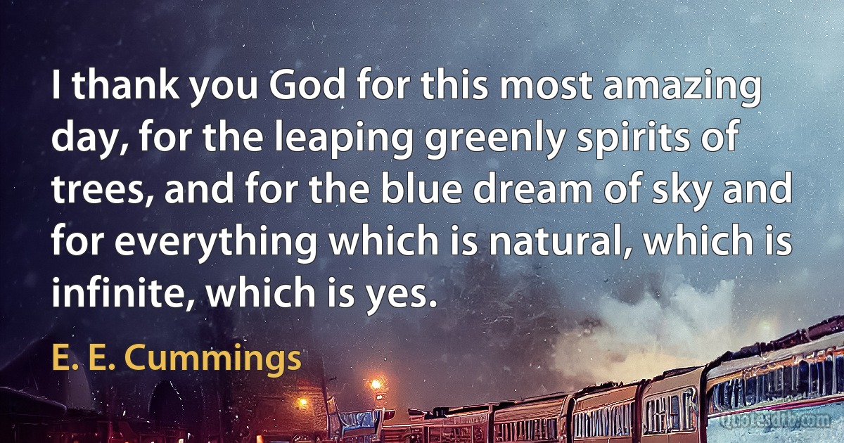 I thank you God for this most amazing day, for the leaping greenly spirits of trees, and for the blue dream of sky and for everything which is natural, which is infinite, which is yes. (E. E. Cummings)