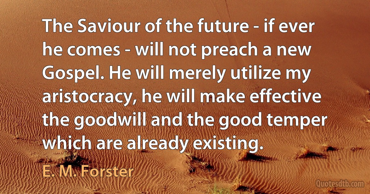 The Saviour of the future - if ever he comes - will not preach a new Gospel. He will merely utilize my aristocracy, he will make effective the goodwill and the good temper which are already existing. (E. M. Forster)