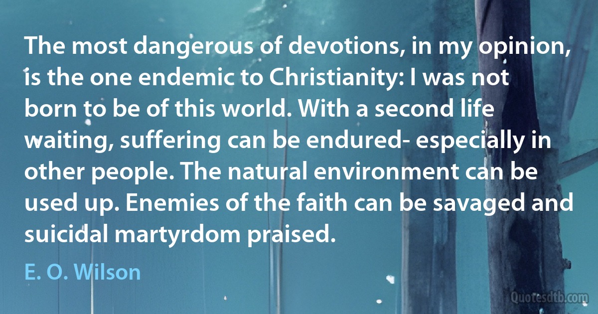 The most dangerous of devotions, in my opinion, is the one endemic to Christianity: I was not born to be of this world. With a second life waiting, suffering can be endured- especially in other people. The natural environment can be used up. Enemies of the faith can be savaged and suicidal martyrdom praised. (E. O. Wilson)