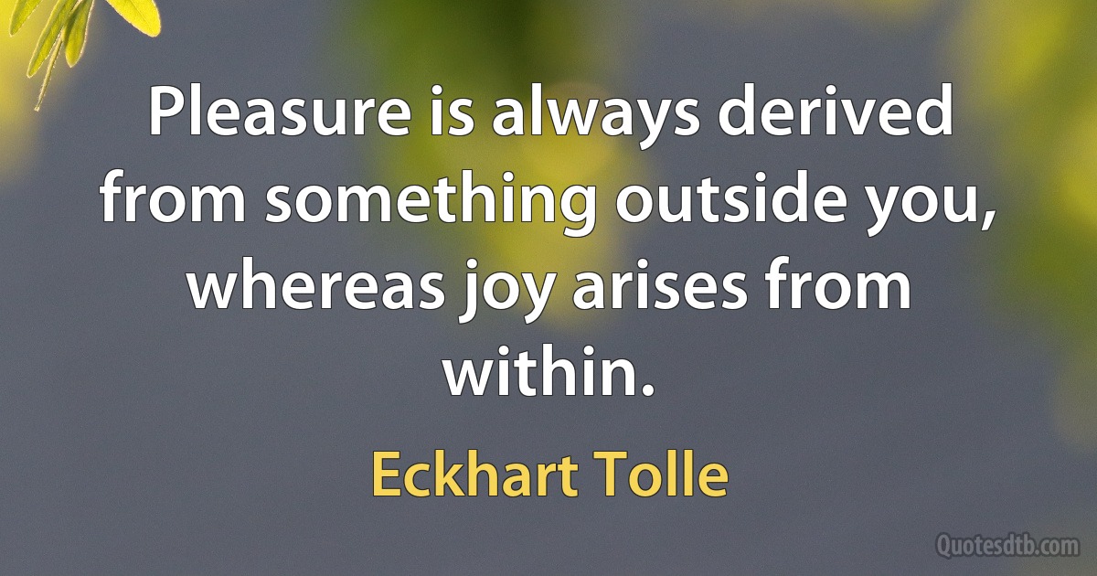 Pleasure is always derived from something outside you, whereas joy arises from within. (Eckhart Tolle)