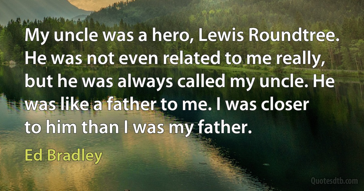 My uncle was a hero, Lewis Roundtree. He was not even related to me really, but he was always called my uncle. He was like a father to me. I was closer to him than I was my father. (Ed Bradley)