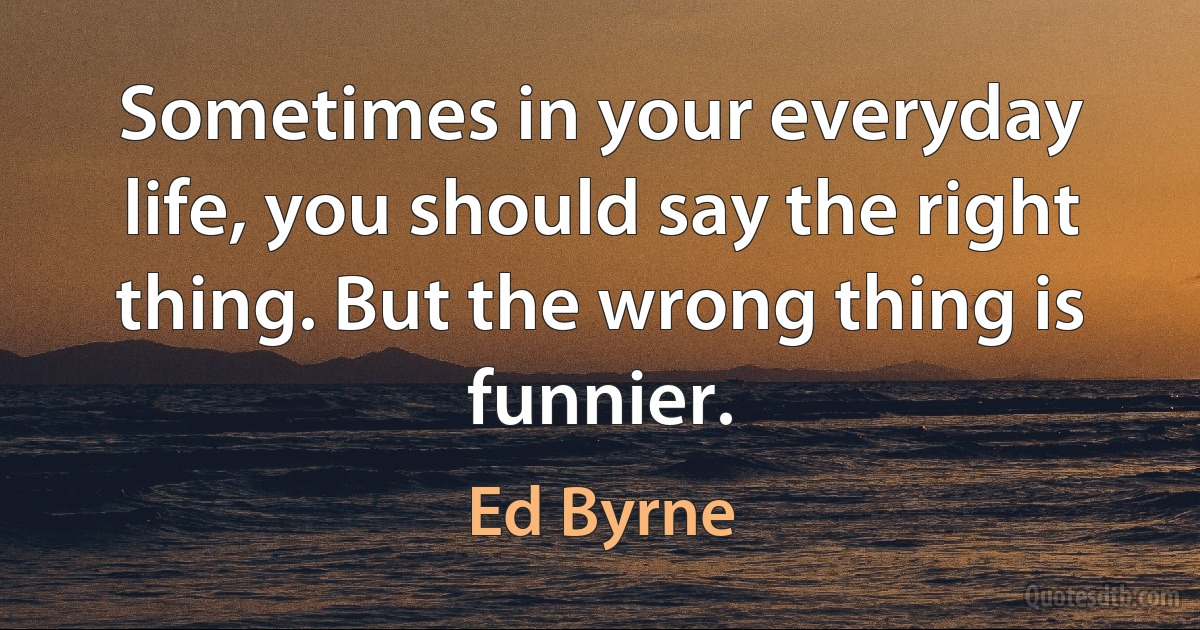 Sometimes in your everyday life, you should say the right thing. But the wrong thing is funnier. (Ed Byrne)