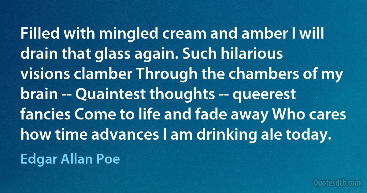 Filled with mingled cream and amber I will drain that glass again. Such hilarious visions clamber Through the chambers of my brain -- Quaintest thoughts -- queerest fancies Come to life and fade away Who cares how time advances I am drinking ale today. (Edgar Allan Poe)