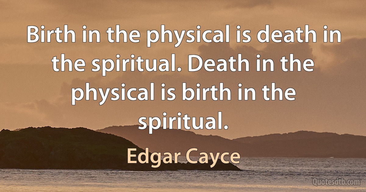 Birth in the physical is death in the spiritual. Death in the physical is birth in the spiritual. (Edgar Cayce)