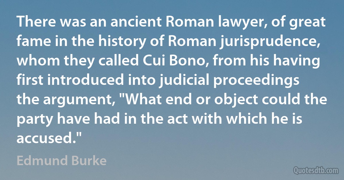 There was an ancient Roman lawyer, of great fame in the history of Roman jurisprudence, whom they called Cui Bono, from his having first introduced into judicial proceedings the argument, "What end or object could the party have had in the act with which he is accused." (Edmund Burke)