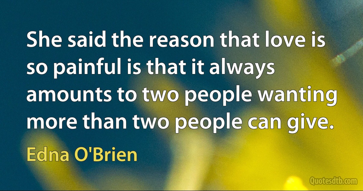 She said the reason that love is so painful is that it always amounts to two people wanting more than two people can give. (Edna O'Brien)