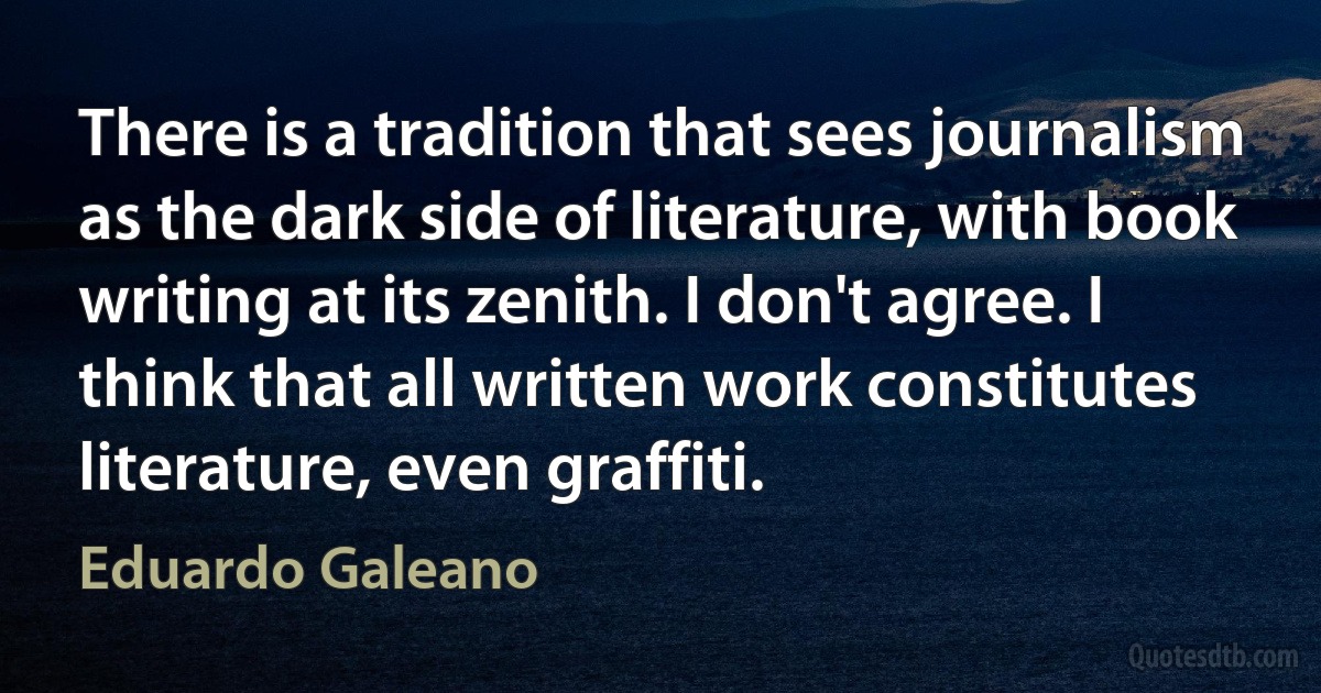 There is a tradition that sees journalism as the dark side of literature, with book writing at its zenith. I don't agree. I think that all written work constitutes literature, even graffiti. (Eduardo Galeano)