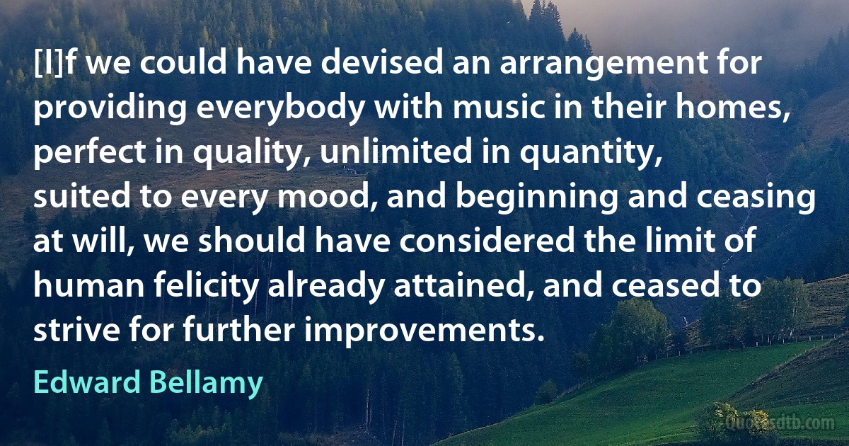 [I]f we could have devised an arrangement for providing everybody with music in their homes, perfect in quality, unlimited in quantity, suited to every mood, and beginning and ceasing at will, we should have considered the limit of human felicity already attained, and ceased to strive for further improvements. (Edward Bellamy)