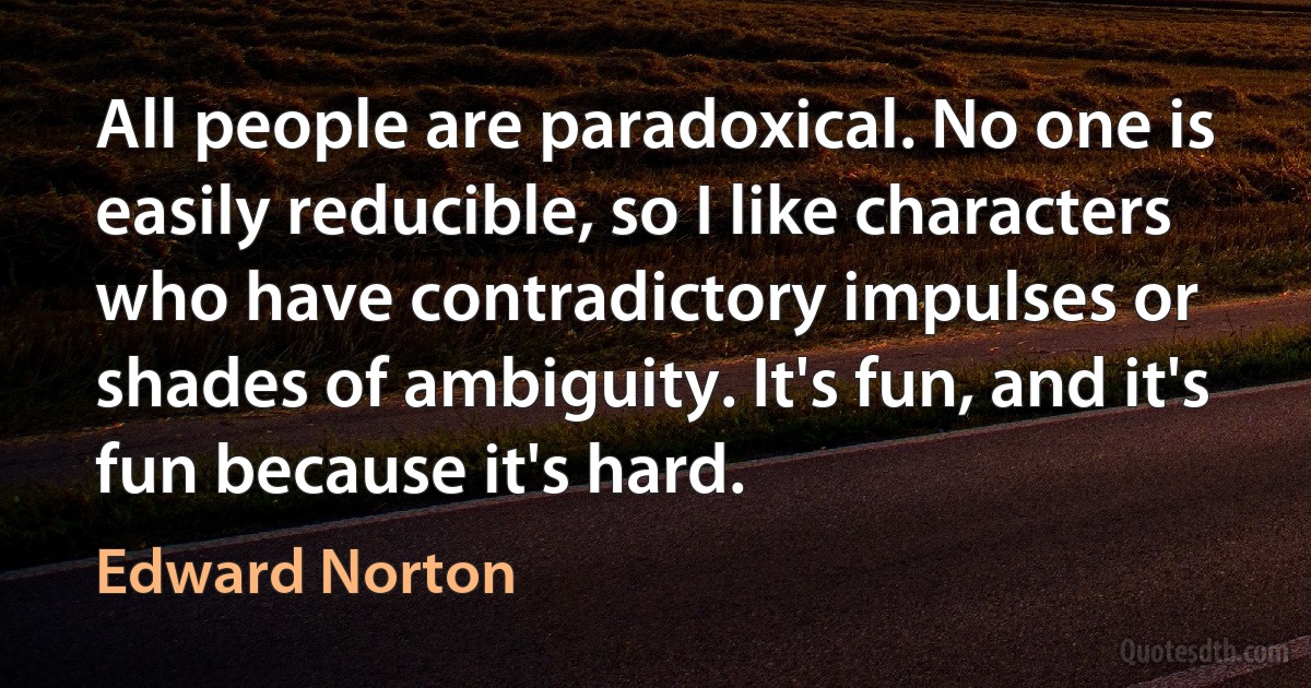 All people are paradoxical. No one is easily reducible, so I like characters who have contradictory impulses or shades of ambiguity. It's fun, and it's fun because it's hard. (Edward Norton)