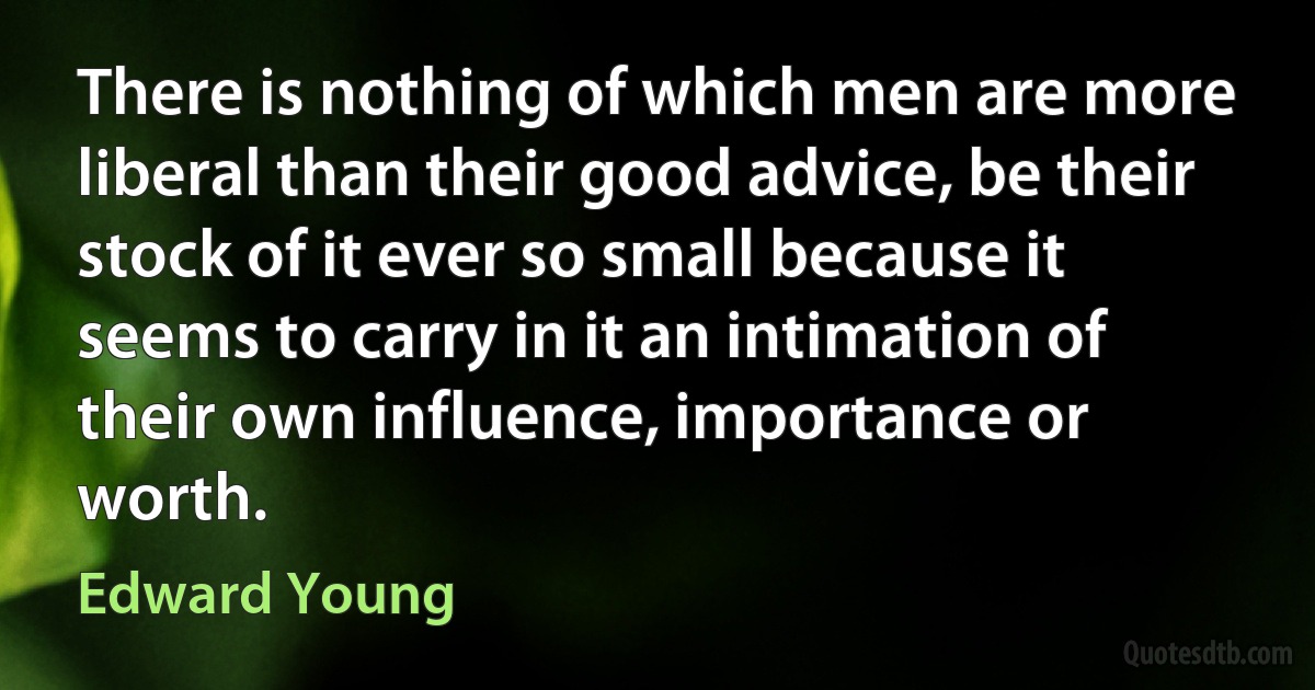 There is nothing of which men are more liberal than their good advice, be their stock of it ever so small because it seems to carry in it an intimation of their own influence, importance or worth. (Edward Young)