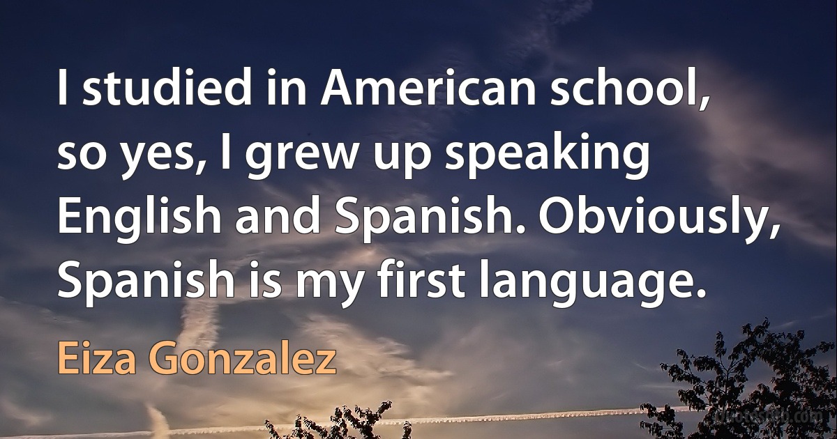 I studied in American school, so yes, I grew up speaking English and Spanish. Obviously, Spanish is my first language. (Eiza Gonzalez)