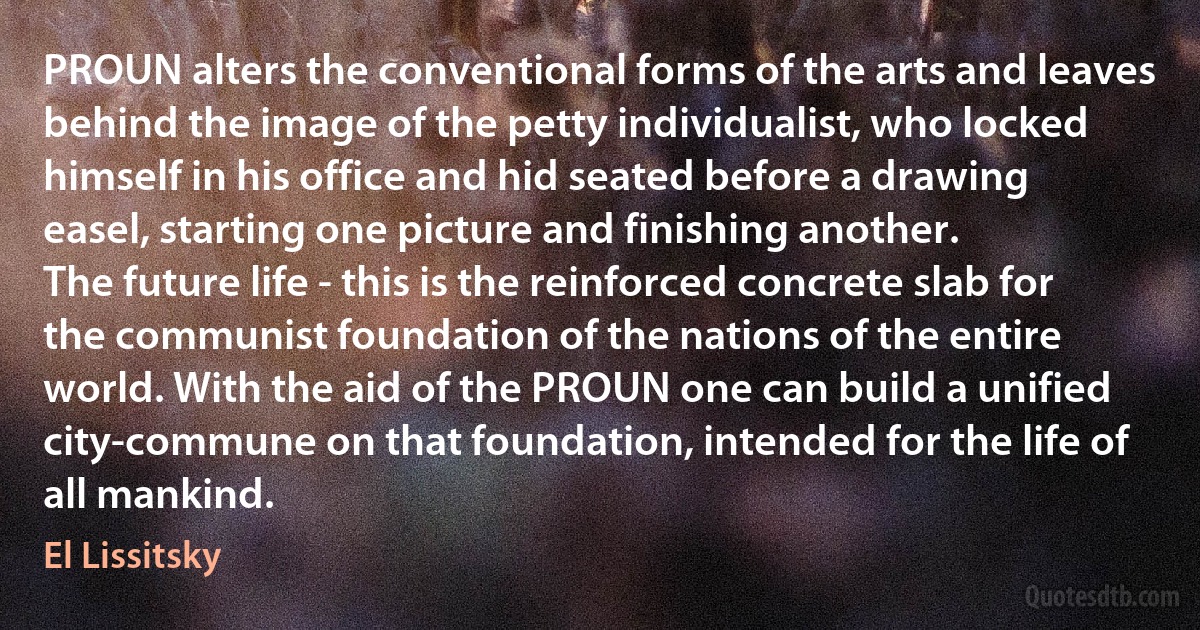 PROUN alters the conventional forms of the arts and leaves behind the image of the petty individualist, who locked himself in his office and hid seated before a drawing easel, starting one picture and finishing another.
The future life - this is the reinforced concrete slab for the communist foundation of the nations of the entire world. With the aid of the PROUN one can build a unified city-commune on that foundation, intended for the life of all mankind. (El Lissitsky)