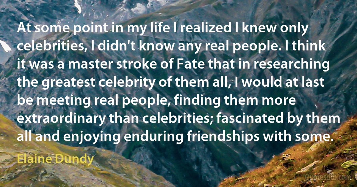 At some point in my life I realized I knew only celebrities, I didn't know any real people. I think it was a master stroke of Fate that in researching the greatest celebrity of them all, I would at last be meeting real people, finding them more extraordinary than celebrities; fascinated by them all and enjoying enduring friendships with some. (Elaine Dundy)