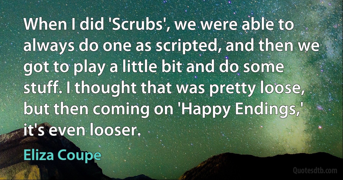 When I did 'Scrubs', we were able to always do one as scripted, and then we got to play a little bit and do some stuff. I thought that was pretty loose, but then coming on 'Happy Endings,' it's even looser. (Eliza Coupe)