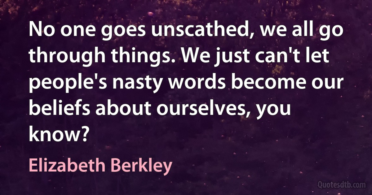 No one goes unscathed, we all go through things. We just can't let people's nasty words become our beliefs about ourselves, you know? (Elizabeth Berkley)