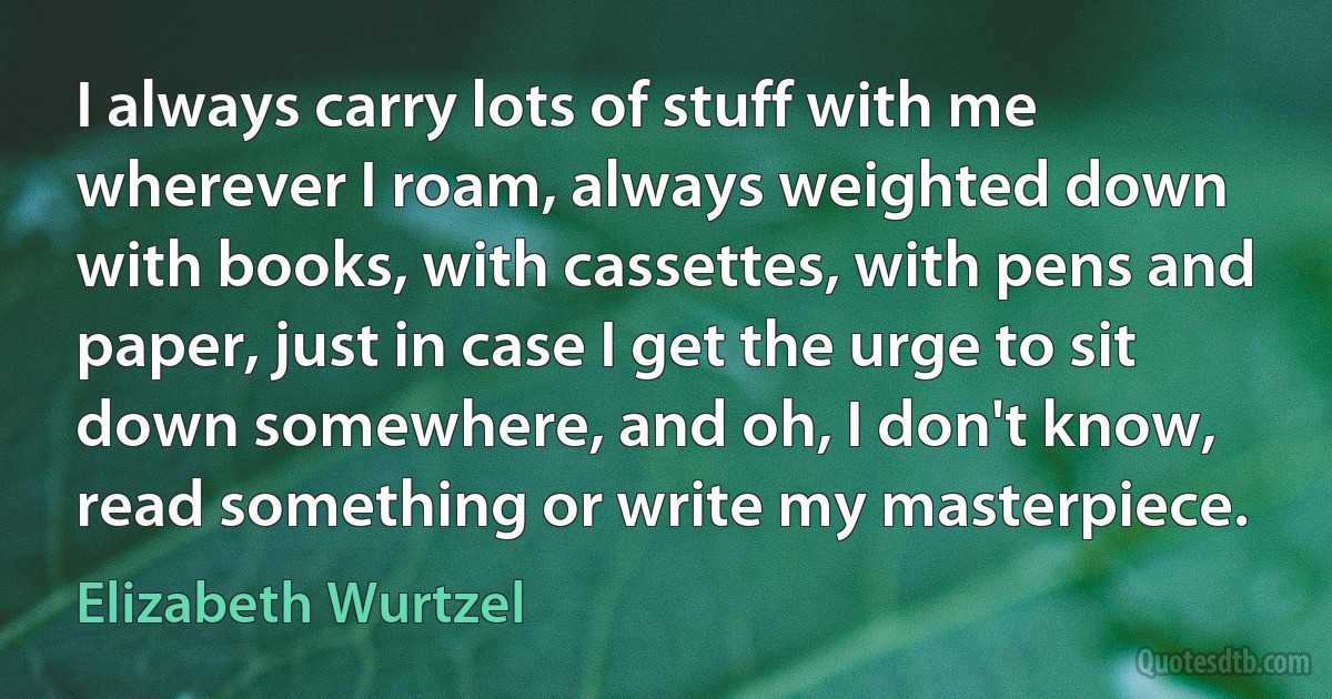 I always carry lots of stuff with me wherever I roam, always weighted down with books, with cassettes, with pens and paper, just in case I get the urge to sit down somewhere, and oh, I don't know, read something or write my masterpiece. (Elizabeth Wurtzel)